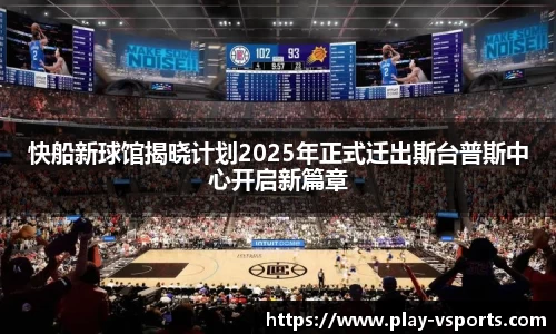快船新球馆揭晓计划2025年正式迁出斯台普斯中心开启新篇章